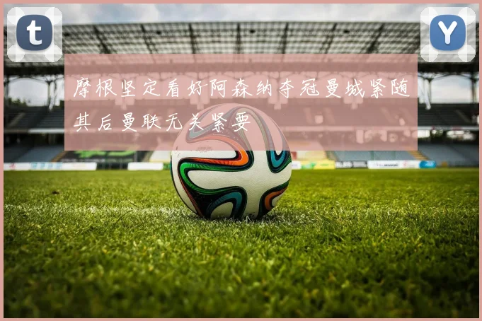 摩根坚定看好阿森纳夺冠曼城紧随其后曼联无关紧要