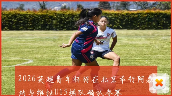 2026英超青年杯将在北京举行阿森纳与维拉U15梯队确认参赛