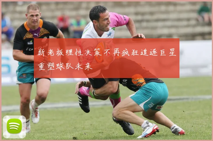 新老板理性决策不再疯狂追逐巨星重塑球队未来