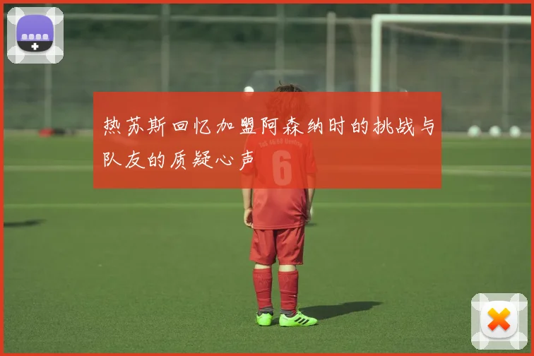 热苏斯回忆加盟阿森纳时的挑战与队友的质疑心声