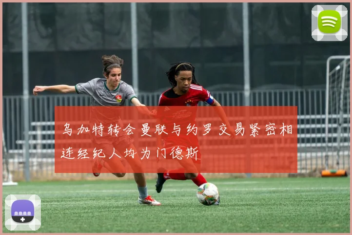 乌加特转会曼联与约罗交易紧密相连经纪人均为门德斯