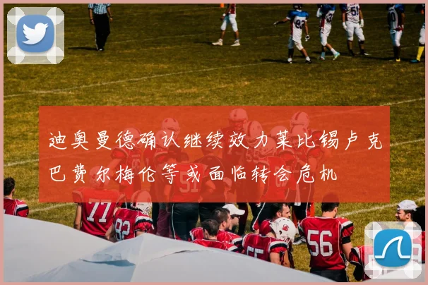 迪奥曼德确认继续效力莱比锡卢克巴费尔梅伦等或面临转会危机