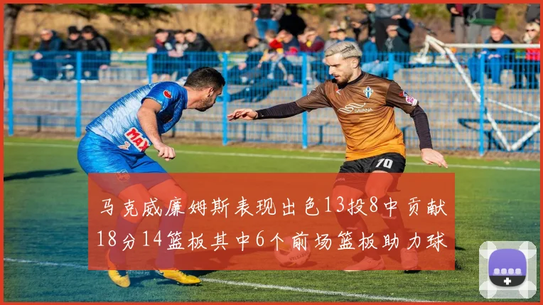 马克威廉姆斯表现出色13投8中贡献18分14篮板其中6个前场篮板助力球队