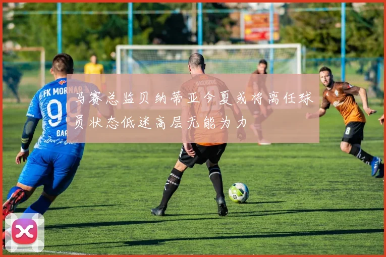 马赛总监贝纳蒂亚今夏或将离任球员状态低迷高层无能为力