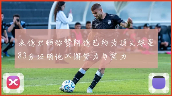 米德尔顿称赞阿德巴约为顶尖球星83分证明他不懈努力与实力