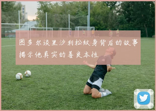 图多尔谈里沙利松纹身背后的故事揭示他真实的善良本性