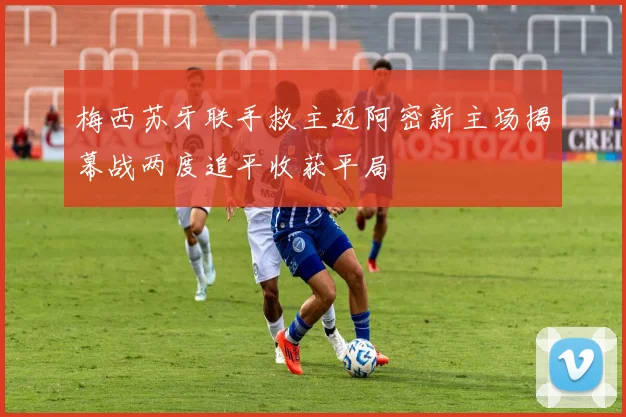 梅西苏牙联手救主迈阿密新主场揭幕战两度追平收获平局