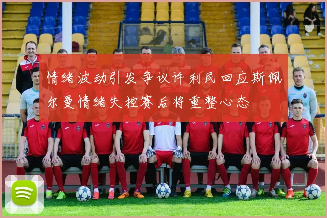 情绪波动引发争议许利民回应斯佩尔曼情绪失控赛后将重整心态