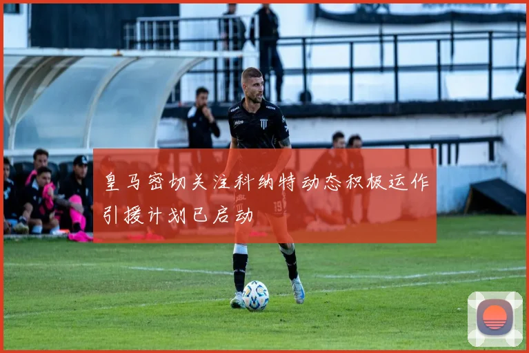 皇马密切关注科纳特动态积极运作引援计划已启动