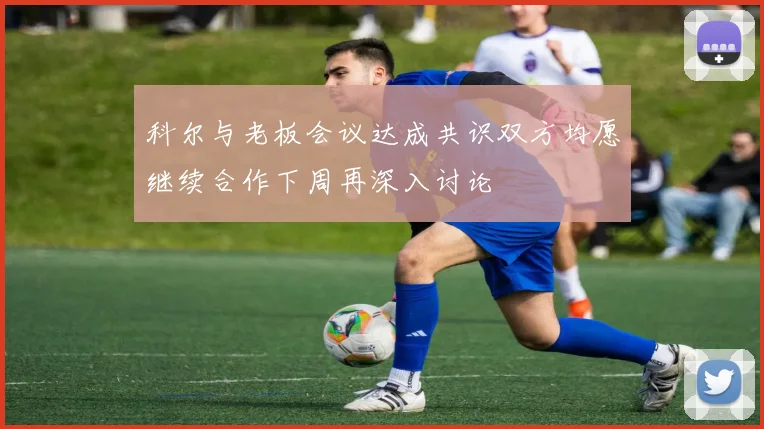 科尔与老板会议达成共识双方均愿继续合作下周再深入讨论