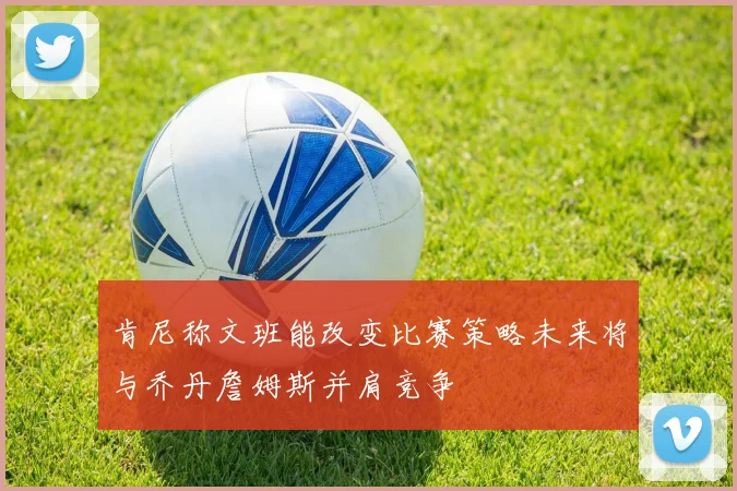 肯尼称文班能改变比赛策略未来将与乔丹詹姆斯并肩竞争
