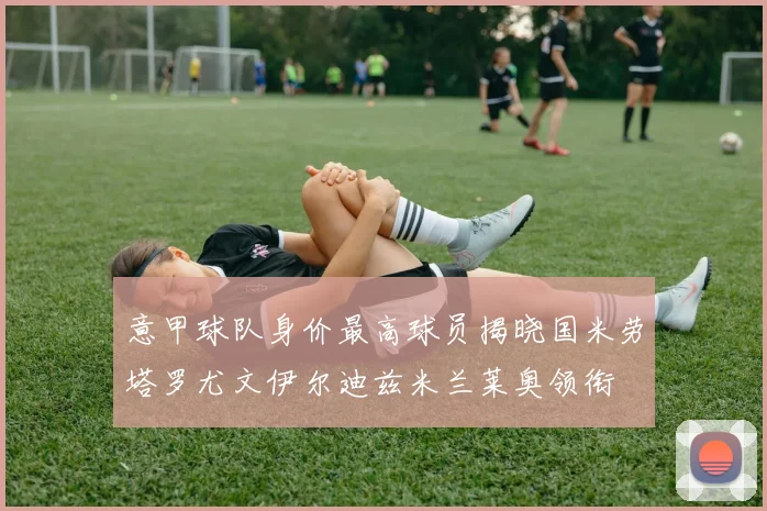意甲球队身价最高球员揭晓国米劳塔罗尤文伊尔迪兹米兰莱奥领衔