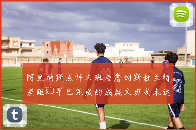 阿里纳斯点评文班与詹姆斯杜兰特差距KD早已完成的成就文班尚未达到