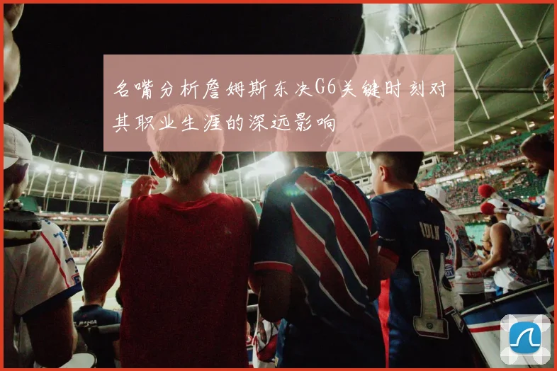 名嘴分析詹姆斯东决G6关键时刻对其职业生涯的深远影响