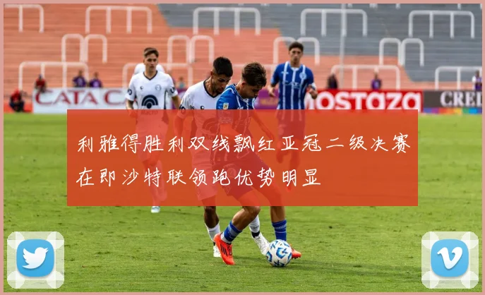利雅得胜利双线飘红亚冠二级决赛在即沙特联领跑优势明显