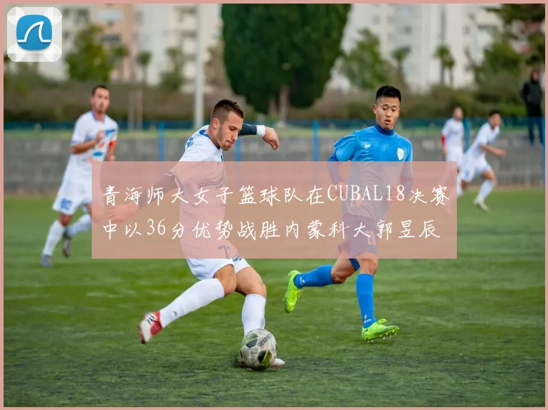 青海师大女子篮球队在CUBAL18决赛中以36分优势战胜内蒙科大郭昱辰表现出色