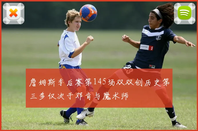詹姆斯季后赛第145场双双创历史第三多仅次于邓肯与魔术师