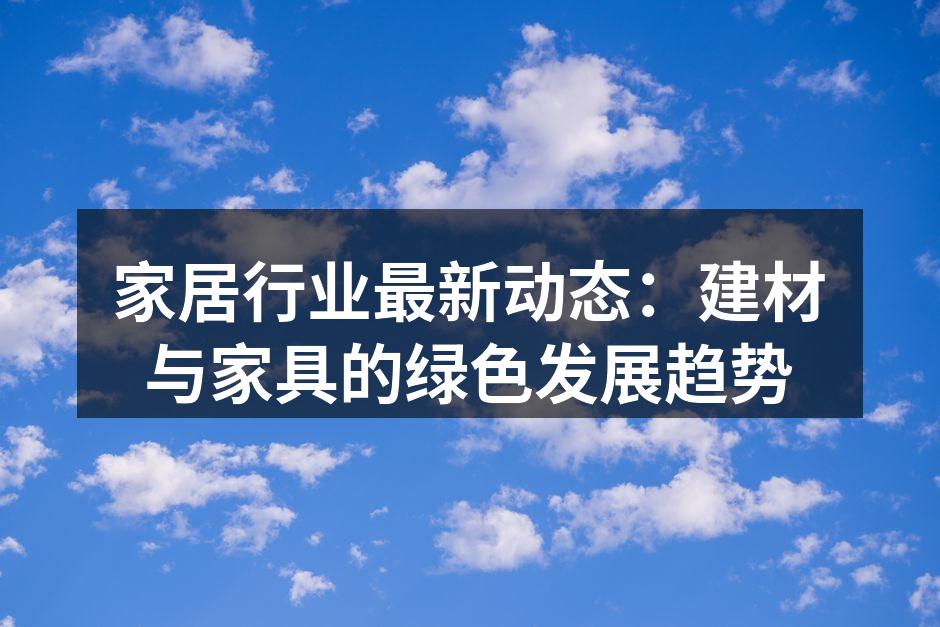 家居行业最新动态：建材与家具的绿色发展趋势